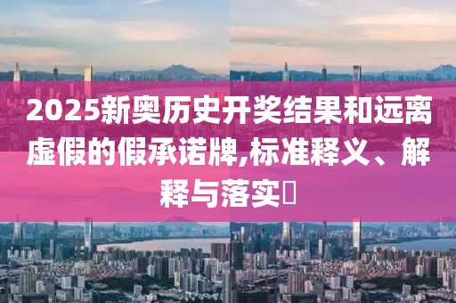 2025新奥历史开奖结果和远离虚假的假承诺牌,标准释义、解释与落实​