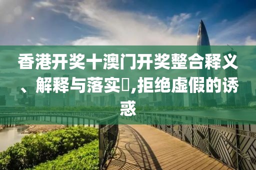 香港开奖十澳门开奖整合释义、解释与落实​,拒绝虚假的诱惑