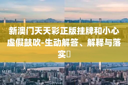 新澳门天天彩正版挂牌和小心虚假鼓吹-生动解答、解释与落实​
