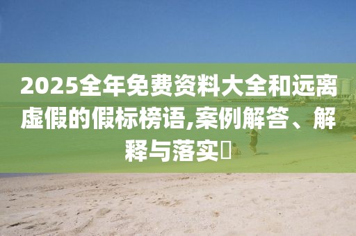 2025全年免费资料大全和远离虚假的假标榜语,案例解答、解释与落实​