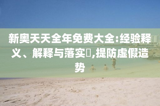 新奥天天全年免费大全:经验释义、解释与落实​,提防虚假造势