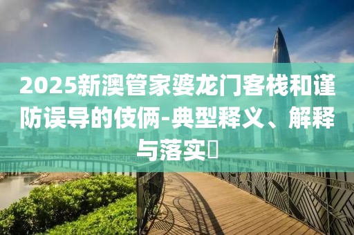 2025新澳管家婆龙门客栈和谨防误导的伎俩-典型释义、解释与落实​